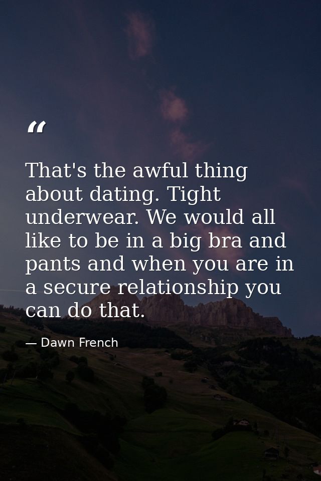 That's the awful thing about dating. Tight underwear. We would all like to be in a big bra and pants and when you are in — Dawn French