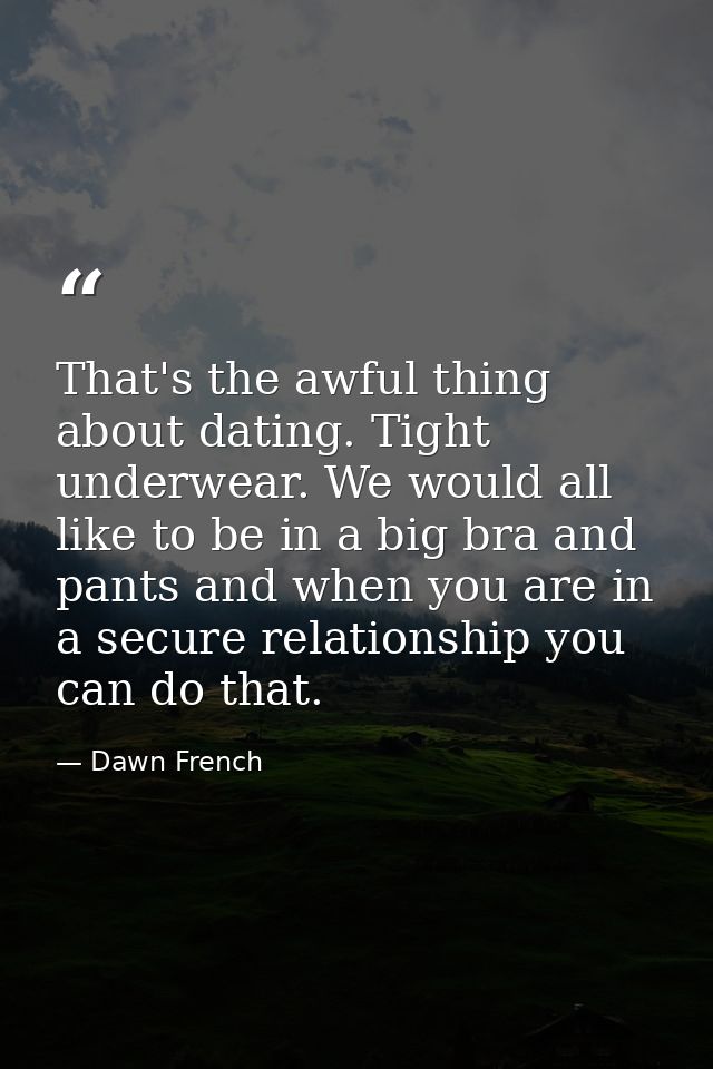 That's the awful thing about dating. Tight underwear. We would all like to be in a big bra and pants and when you are in — Dawn French