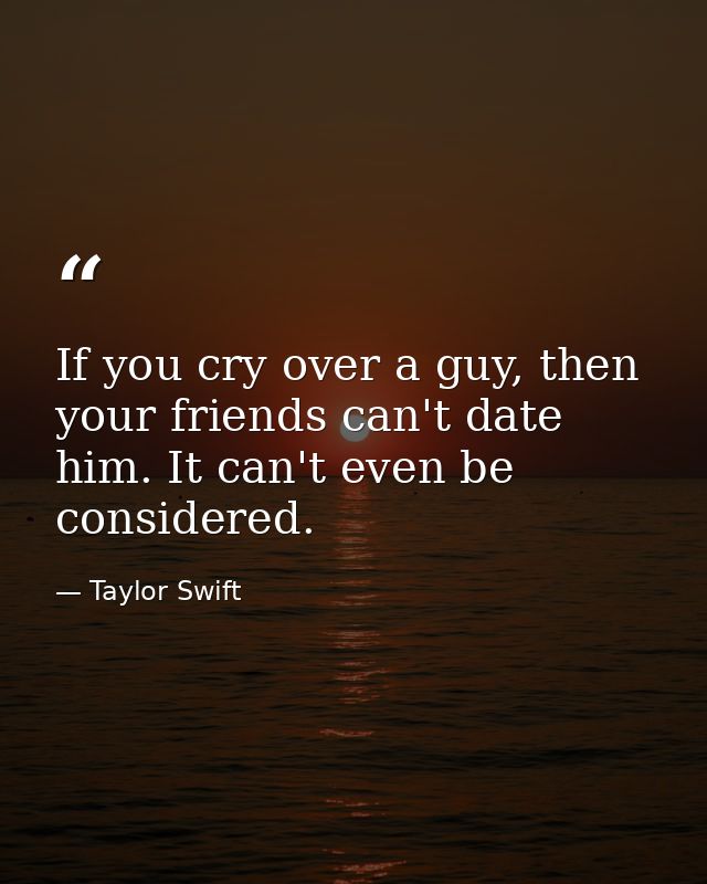 If you cry over a guy, then your friends can't date him. It can't even be considered. — Taylor Swift