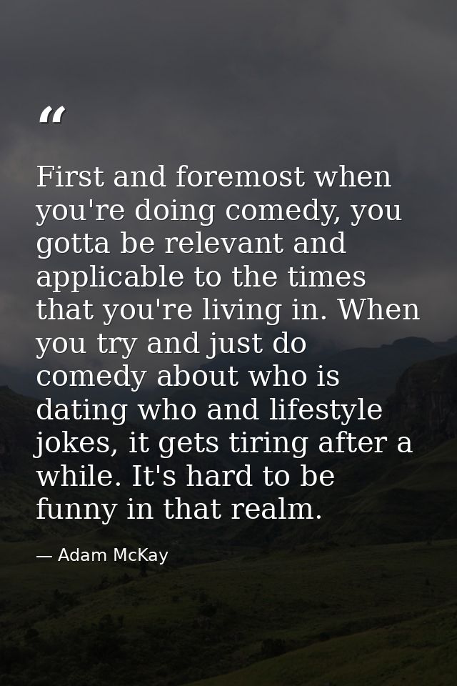 First and foremost when you're doing comedy, you gotta be relevant and applicable to the times that you're living in. Wh — Adam McKay