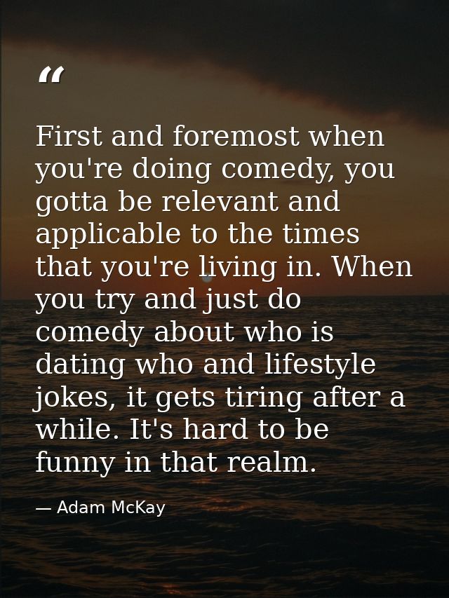First and foremost when you're doing comedy, you gotta be relevant and applicable to the times that you're living in. Wh — Adam McKay