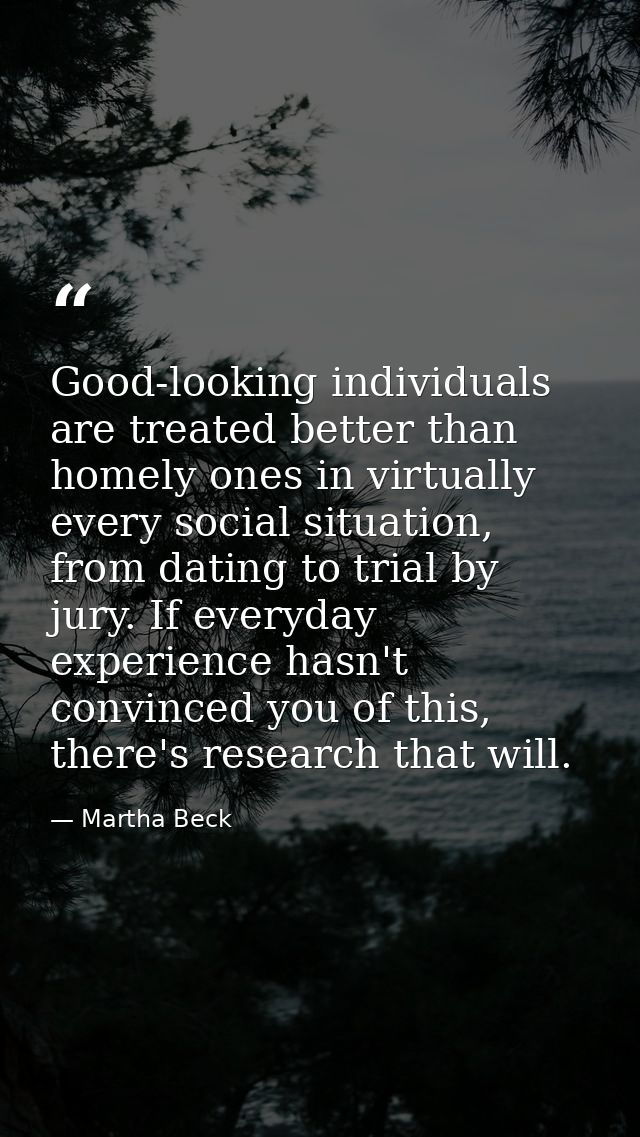 Good-looking individuals are treated better than homely ones in virtually every social situation, from dating to trial b — Martha Beck