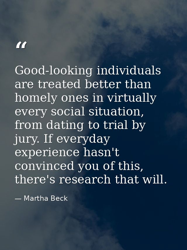 Good-looking individuals are treated better than homely ones in virtually every social situation, from dating to trial b — Martha Beck