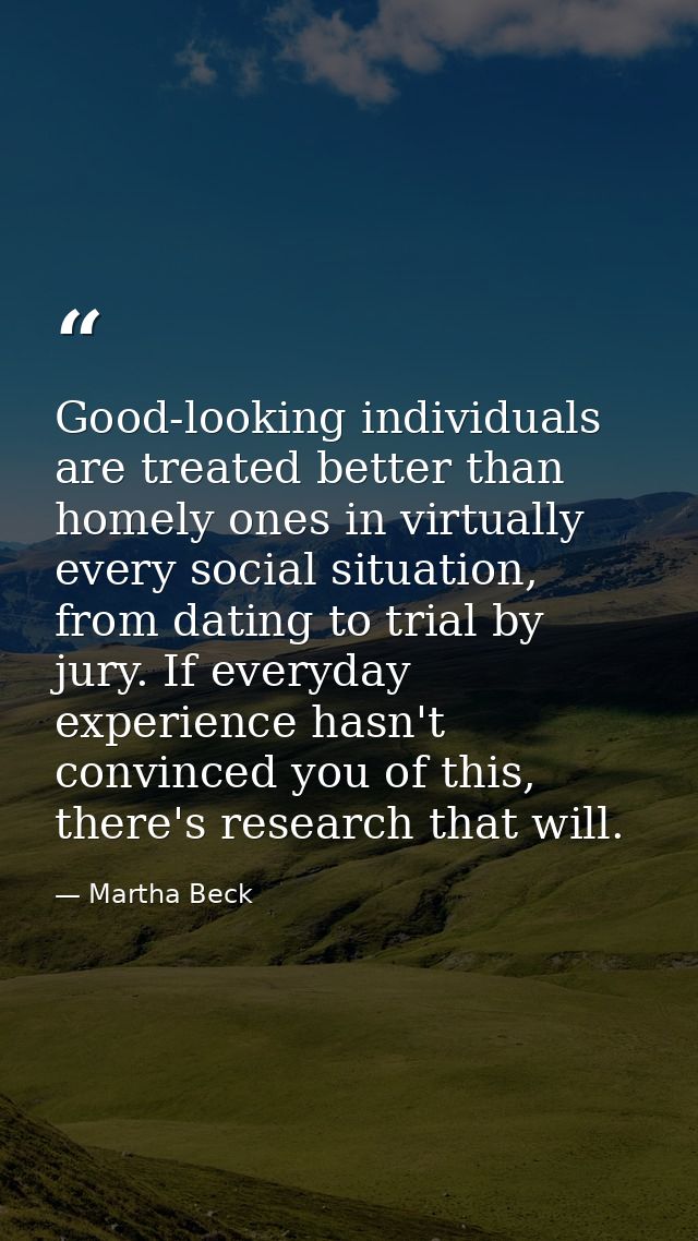 Good-looking individuals are treated better than homely ones in virtually every social situation, from dating to trial b — Martha Beck