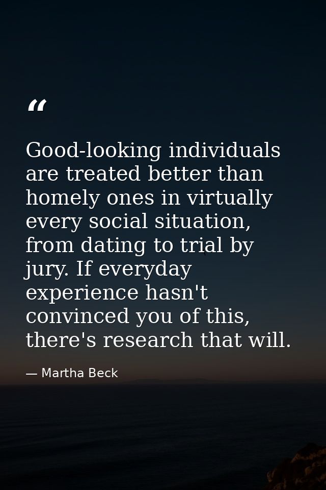 Good-looking individuals are treated better than homely ones in virtually every social situation, from dating to trial b — Martha Beck