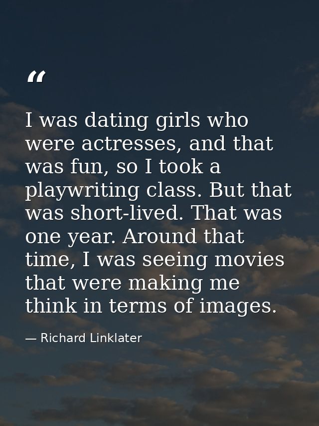 I was dating girls who were actresses, and that was fun, so I took a playwriting class. But that was short-lived. That w — Richard Linklater