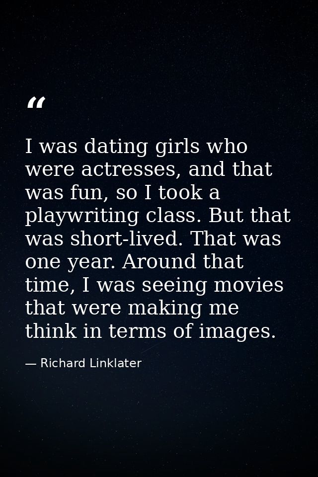 I was dating girls who were actresses, and that was fun, so I took a playwriting class. But that was short-lived. That w — Richard Linklater