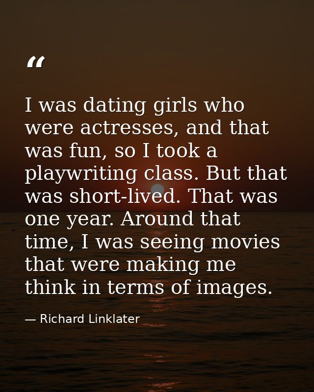 I was dating girls who were actresses, and that was fun, so I took a playwriting class. But that was short-lived. That w — Richard Linklater
