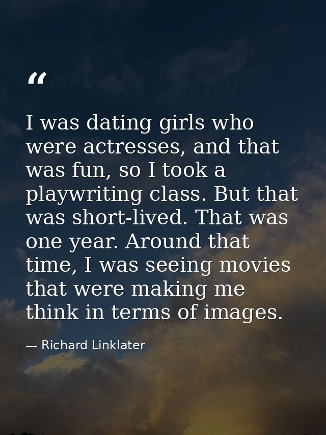 I was dating girls who were actresses, and that was fun, so I took a playwriting class. But that was short-lived. That w — Richard Linklater