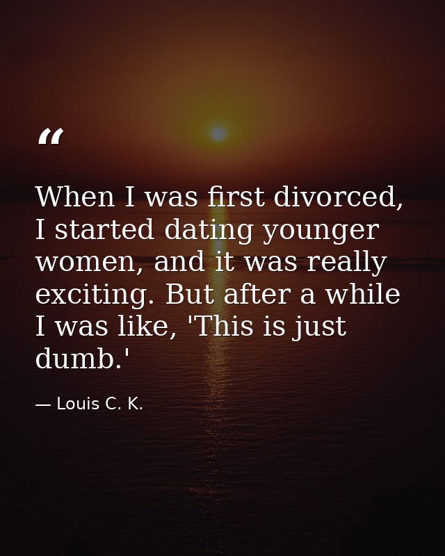 When I was first divorced, I started dating younger women, and it was really exciting. But after a while I was like, 'Th — Louis C. K.