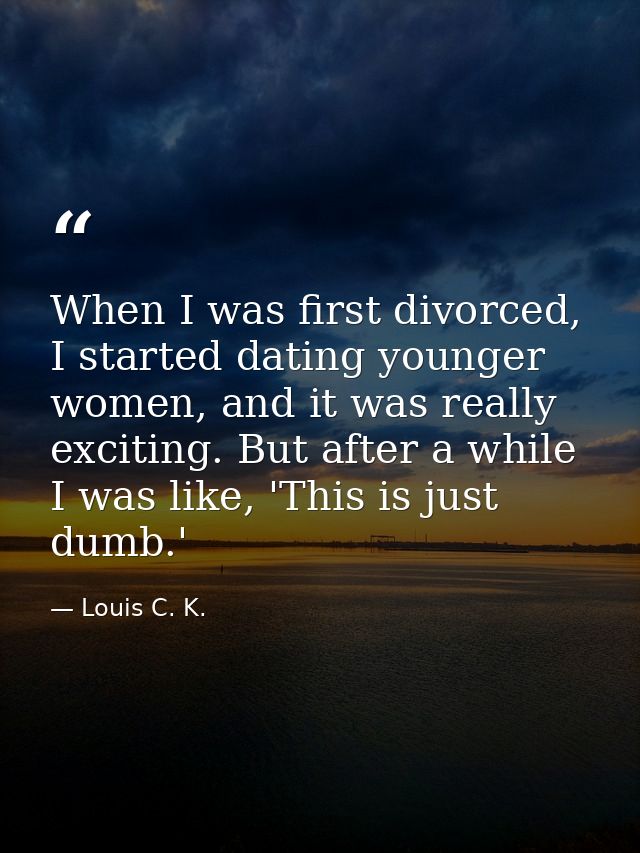 When I was first divorced, I started dating younger women, and it was really exciting. But after a while I was like, 'Th — Louis C. K.
