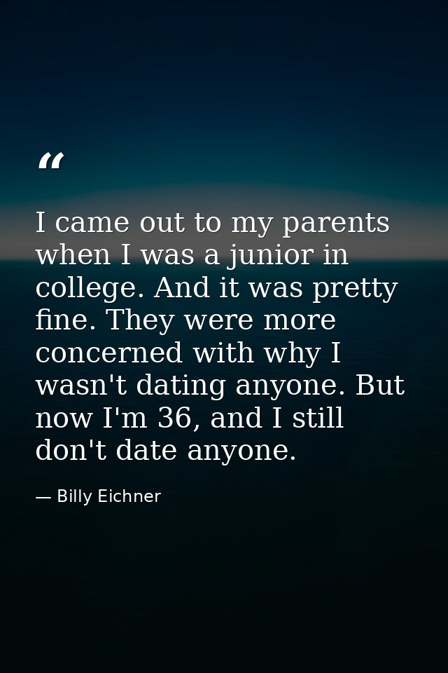 I came out to my parents when I was a junior in college. And it was pretty fine. They were more concerned with why I was — Billy Eichner