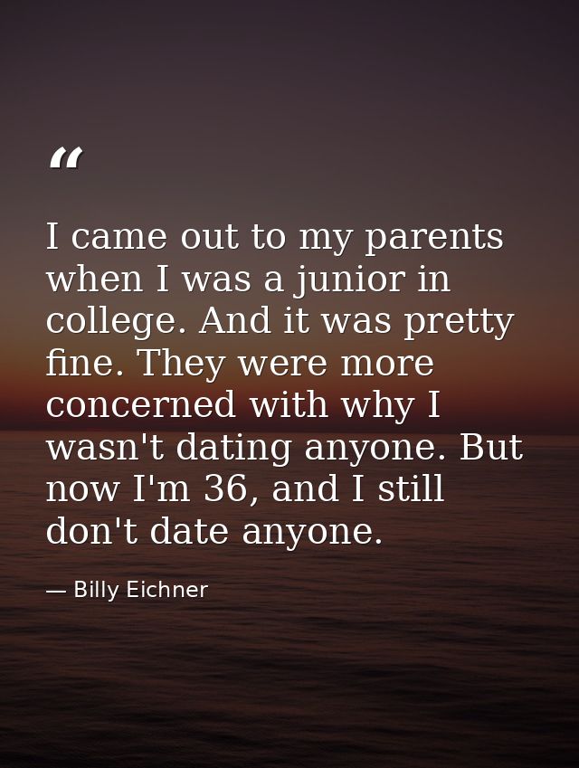I came out to my parents when I was a junior in college. And it was pretty fine. They were more concerned with why I was — Billy Eichner