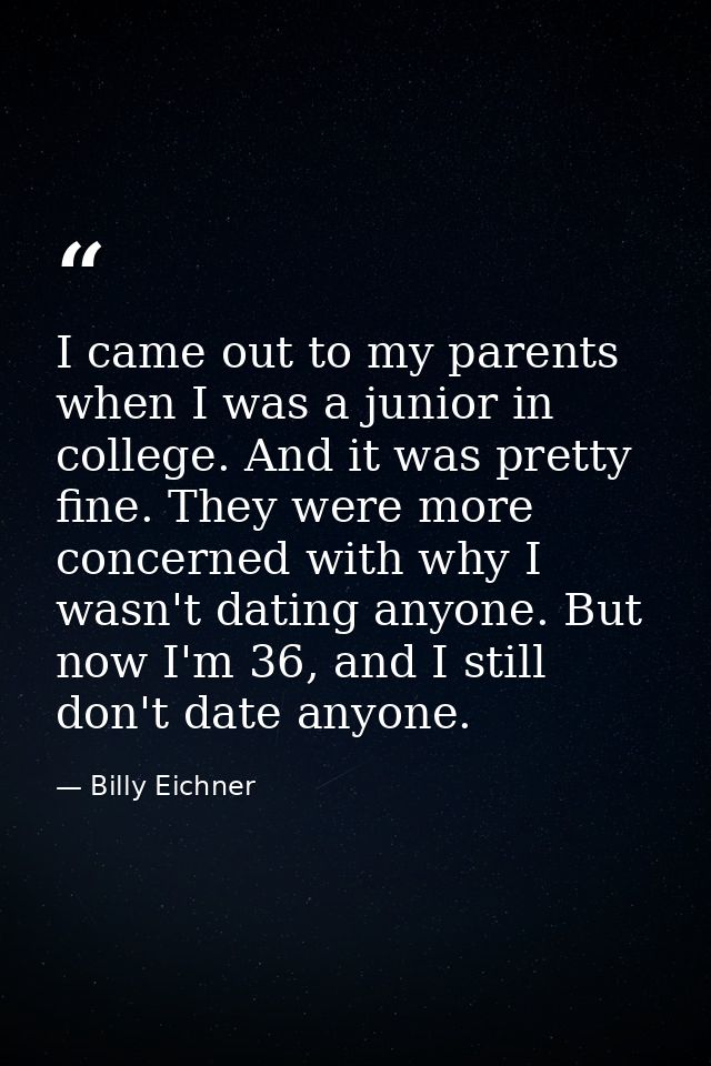 I came out to my parents when I was a junior in college. And it was pretty fine. They were more concerned with why I was — Billy Eichner