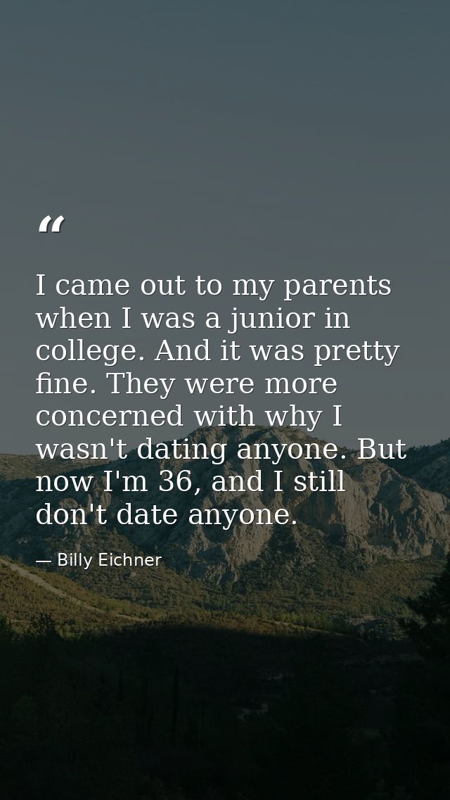 I came out to my parents when I was a junior in college. And it was pretty fine. They were more concerned with why I was — Billy Eichner