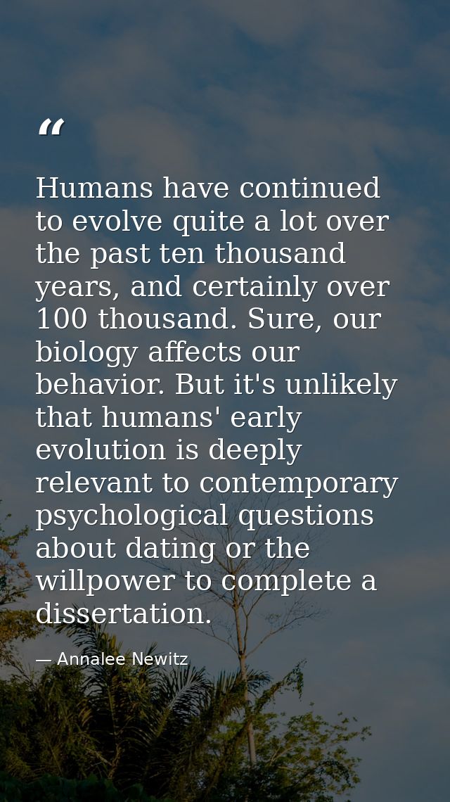 Humans have continued to evolve quite a lot over the past ten thousand years, and certainly over 100 thousand. Sure, our — Annalee Newitz