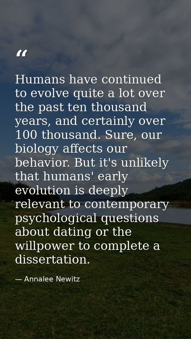 Humans have continued to evolve quite a lot over the past ten thousand years, and certainly over 100 thousand. Sure, our — Annalee Newitz