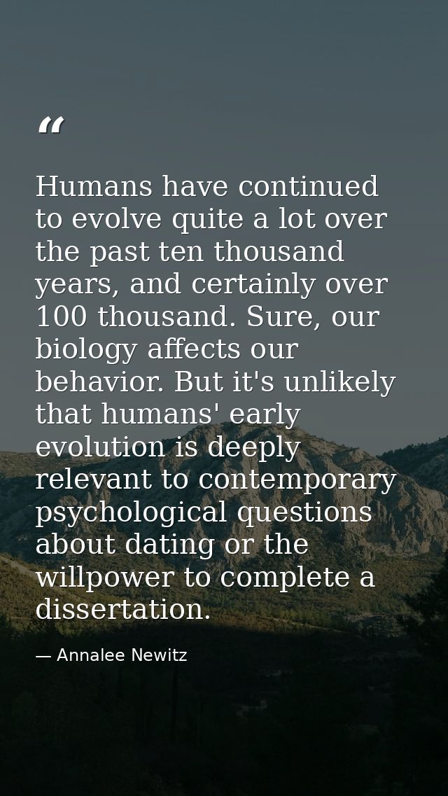 Humans have continued to evolve quite a lot over the past ten thousand years, and certainly over 100 thousand. Sure, our — Annalee Newitz