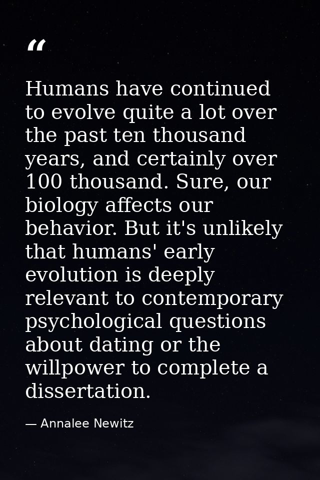 Humans have continued to evolve quite a lot over the past ten thousand years, and certainly over 100 thousand. Sure, our — Annalee Newitz