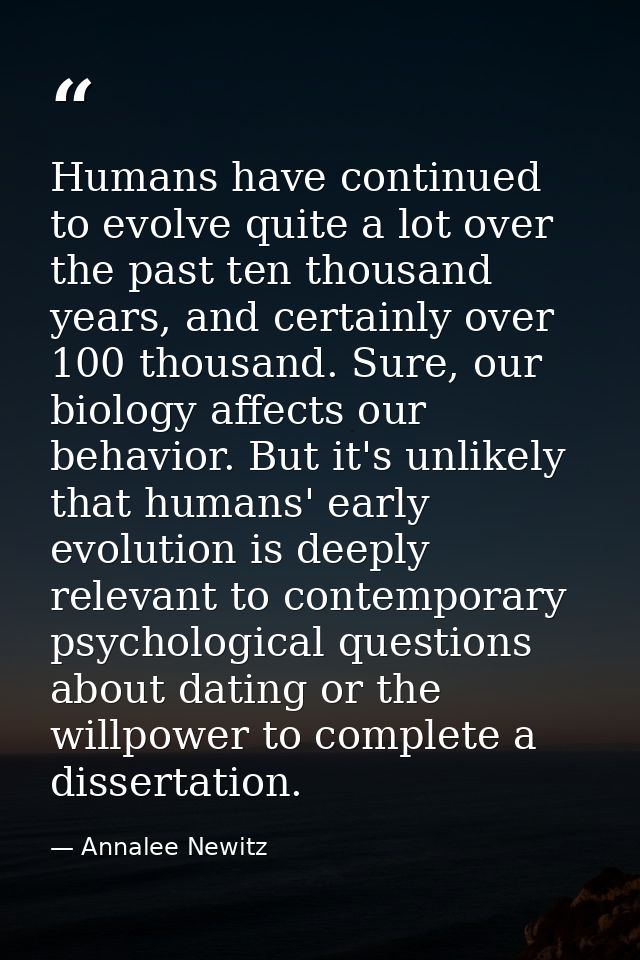 Humans have continued to evolve quite a lot over the past ten thousand years, and certainly over 100 thousand. Sure, our — Annalee Newitz