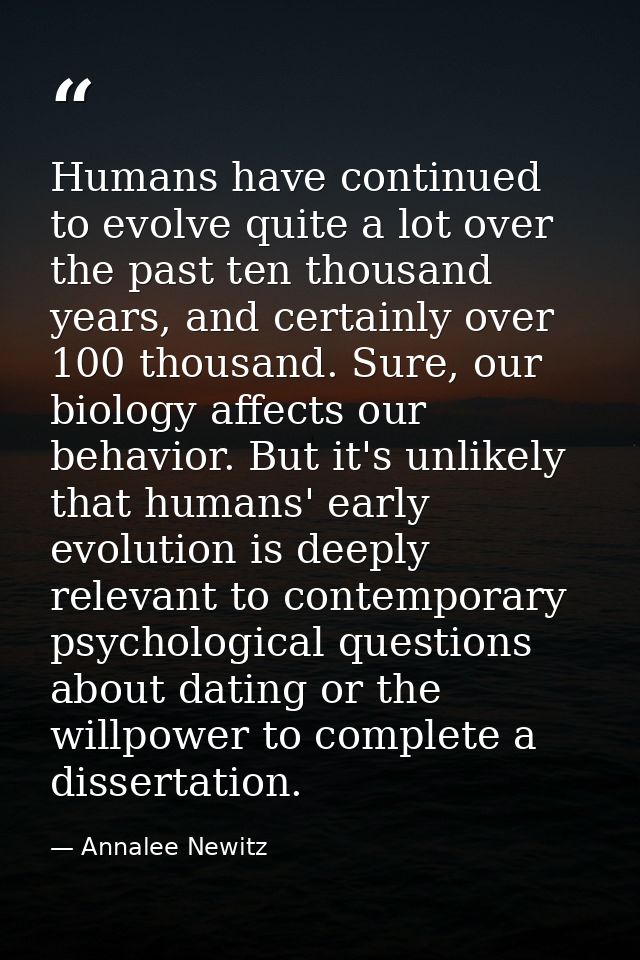Humans have continued to evolve quite a lot over the past ten thousand years, and certainly over 100 thousand. Sure, our — Annalee Newitz