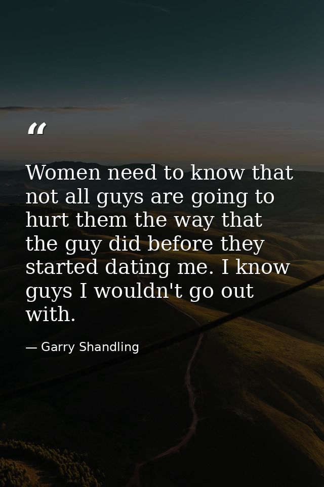 Women need to know that not all guys are going to hurt them the way that the guy did before they started dating me. I kn — Garry Shandling