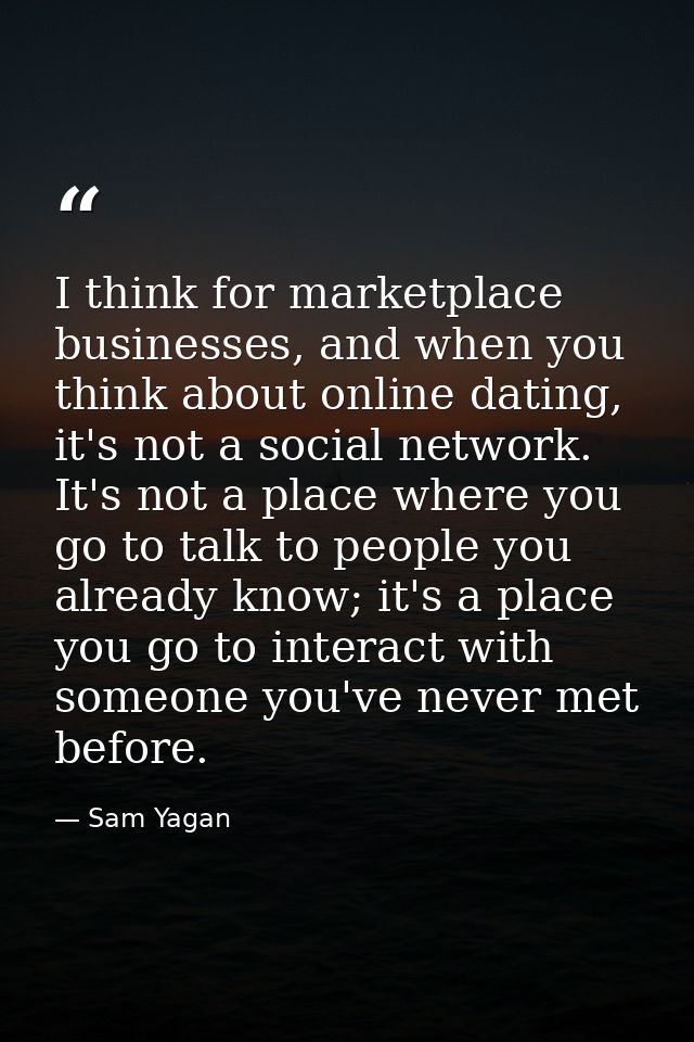 I think for marketplace businesses, and when you think about online dating, it's not a social network. It's not a place  — Sam Yagan
