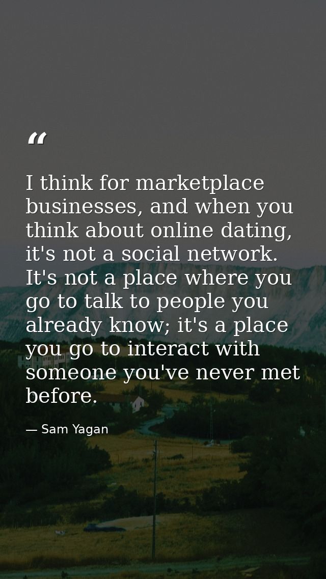 I think for marketplace businesses, and when you think about online dating, it's not a social network. It's not a place  — Sam Yagan