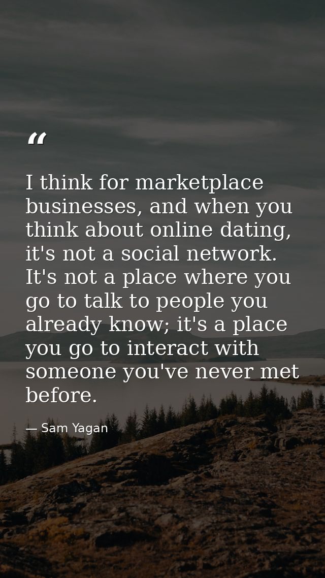 I think for marketplace businesses, and when you think about online dating, it's not a social network. It's not a place  — Sam Yagan