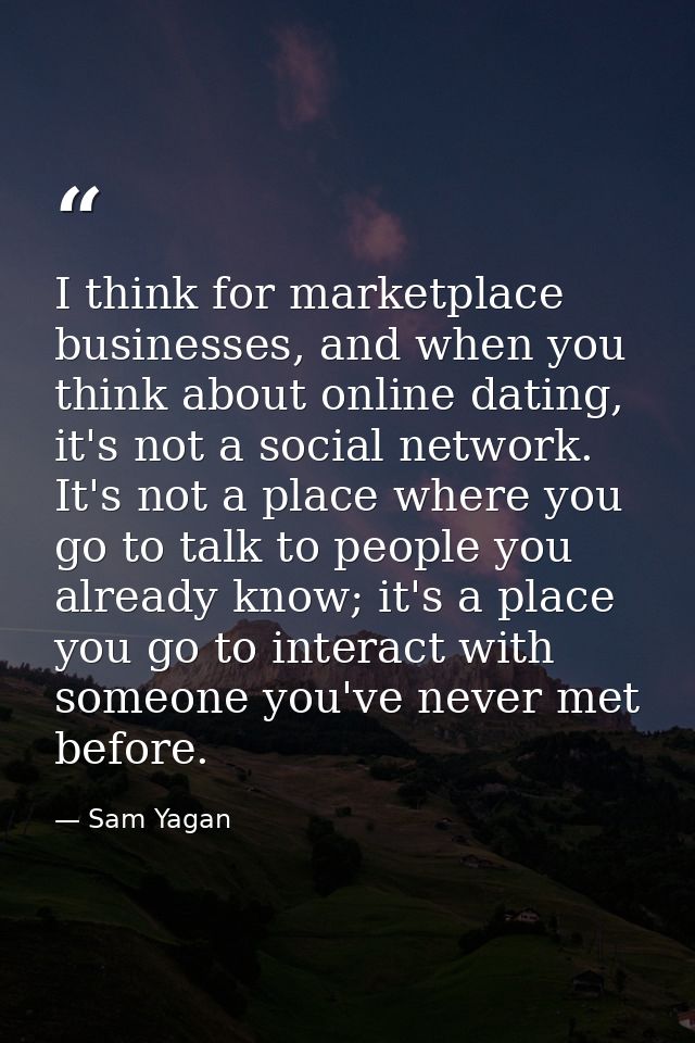 I think for marketplace businesses, and when you think about online dating, it's not a social network. It's not a place  — Sam Yagan