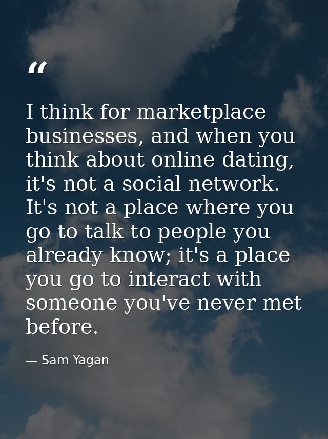 I think for marketplace businesses, and when you think about online dating, it's not a social network. It's not a place  — Sam Yagan