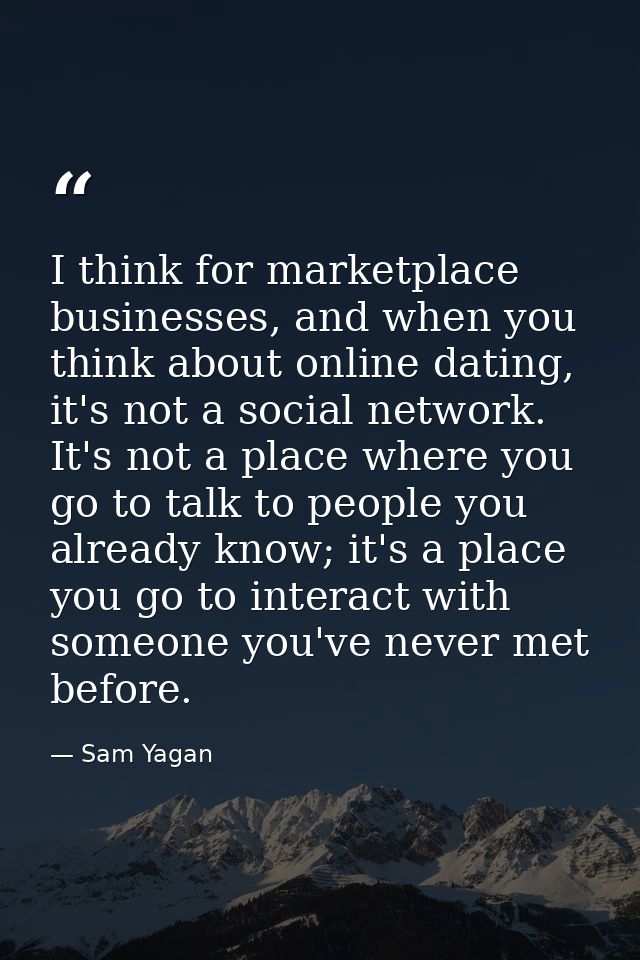 I think for marketplace businesses, and when you think about online dating, it's not a social network. It's not a place  — Sam Yagan