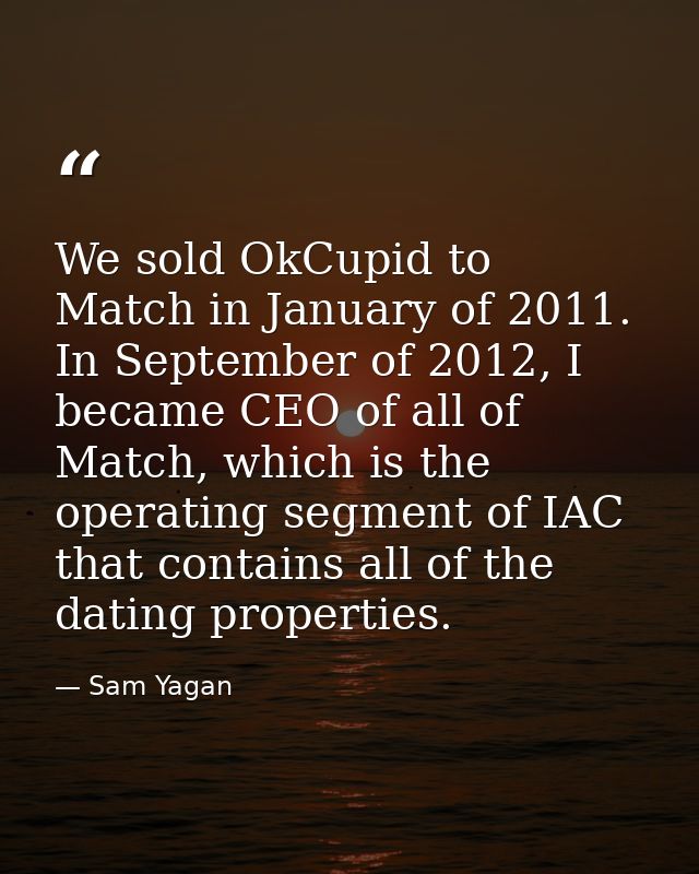 We sold OkCupid to Match in January of 2011. In September of 2012, I became CEO of all of Match, which is the operating  — Sam Yagan
