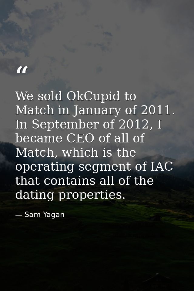 We sold OkCupid to Match in January of 2011. In September of 2012, I became CEO of all of Match, which is the operating  — Sam Yagan