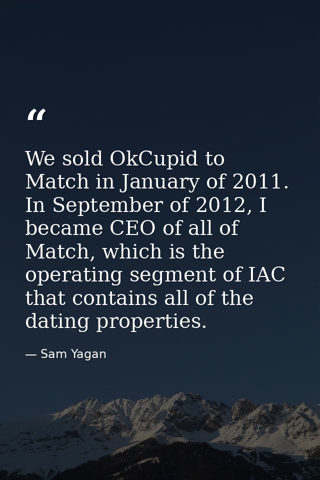 We sold OkCupid to Match in January of 2011. In September of 2012, I became CEO of all of Match, which is the operating  — Sam Yagan