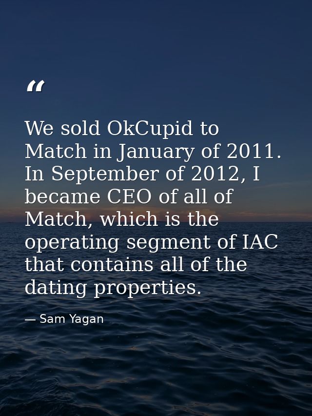 We sold OkCupid to Match in January of 2011. In September of 2012, I became CEO of all of Match, which is the operating  — Sam Yagan