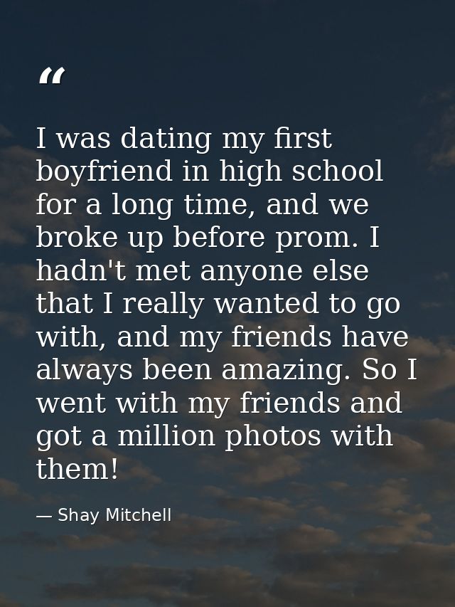 I was dating my first boyfriend in high school for a long time, and we broke up before prom. I hadn't met anyone else th — Shay Mitchell
