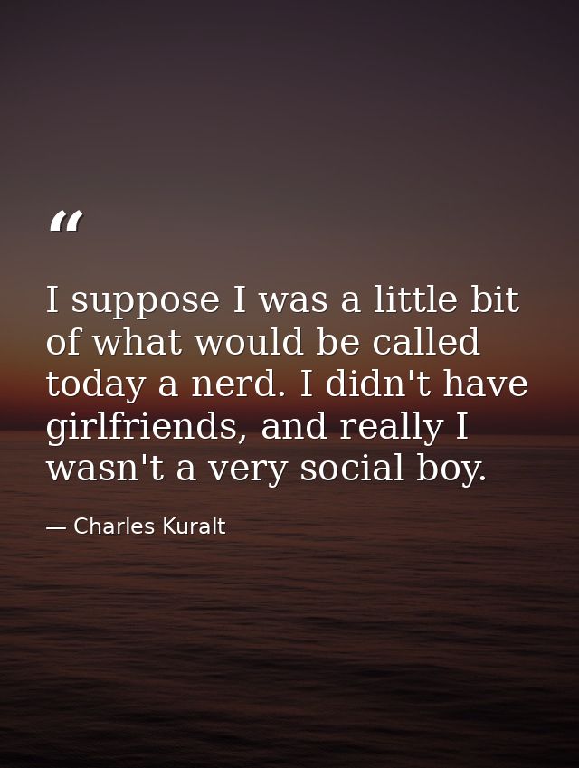 I suppose I was a little bit of what would be called today a nerd. I didn't have girlfriends, and really I wasn't a very — Charles Kuralt