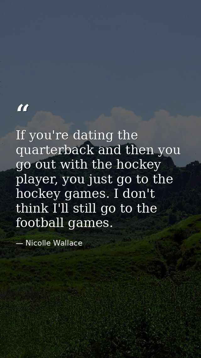 If you're dating the quarterback and then you go out with the hockey player, you just go to the hockey games. I don't th — Nicolle Wallace