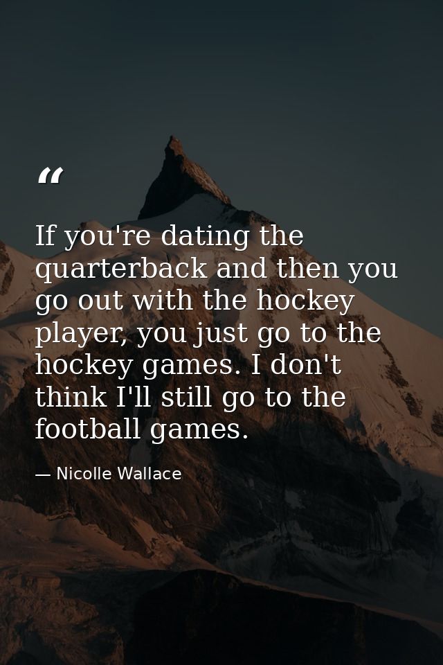 If you're dating the quarterback and then you go out with the hockey player, you just go to the hockey games. I don't th — Nicolle Wallace