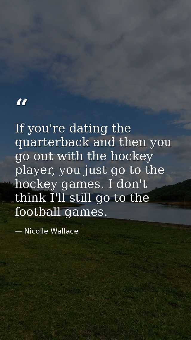 If you're dating the quarterback and then you go out with the hockey player, you just go to the hockey games. I don't th — Nicolle Wallace