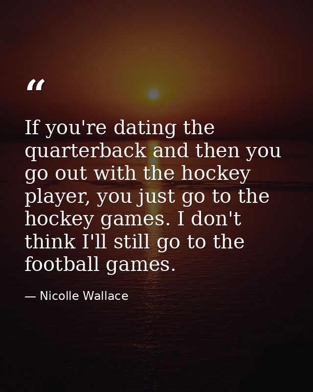 If you're dating the quarterback and then you go out with the hockey player, you just go to the hockey games. I don't th — Nicolle Wallace