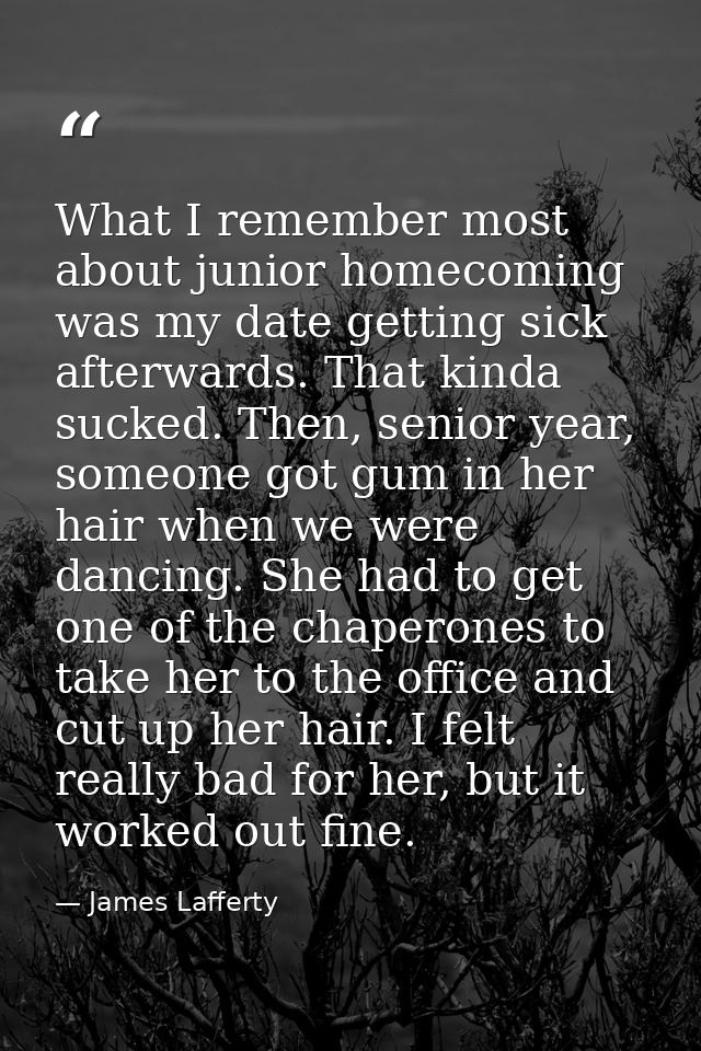 What I remember most about junior homecoming was my date getting sick afterwards. That kinda sucked. Then, senior year,  — James Lafferty