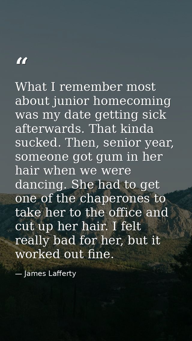 What I remember most about junior homecoming was my date getting sick afterwards. That kinda sucked. Then, senior year,  — James Lafferty