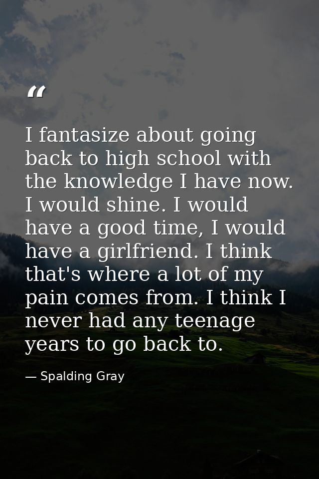 I fantasize about going back to high school with the knowledge I have now. I would shine. I would have a good time, I wo — Spalding Gray