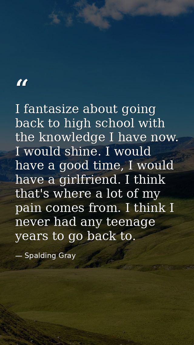 I fantasize about going back to high school with the knowledge I have now. I would shine. I would have a good time, I wo — Spalding Gray