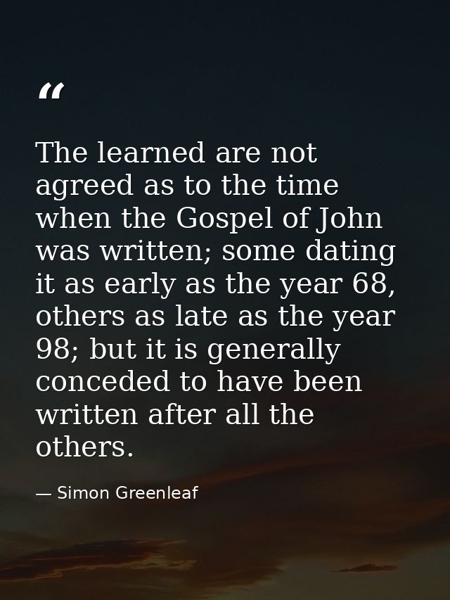 The learned are not agreed as to the time when the Gospel of John was written; some dating it as early as the year 68, o — Simon Greenleaf