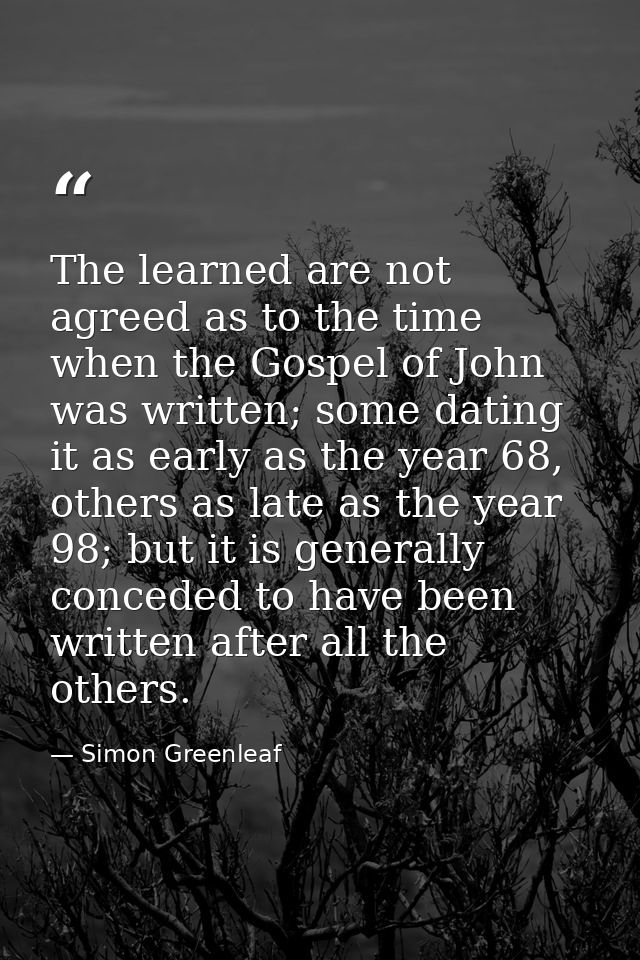 The learned are not agreed as to the time when the Gospel of John was written; some dating it as early as the year 68, o — Simon Greenleaf