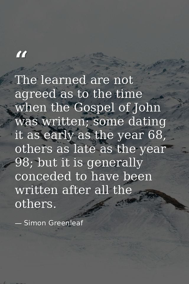 The learned are not agreed as to the time when the Gospel of John was written; some dating it as early as the year 68, o — Simon Greenleaf