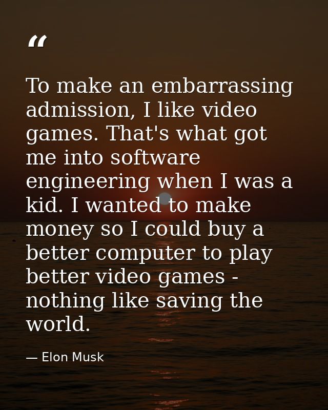 To make an embarrassing admission, I like video games. That's what got me into software engineering when I was a kid. I  — Elon Musk